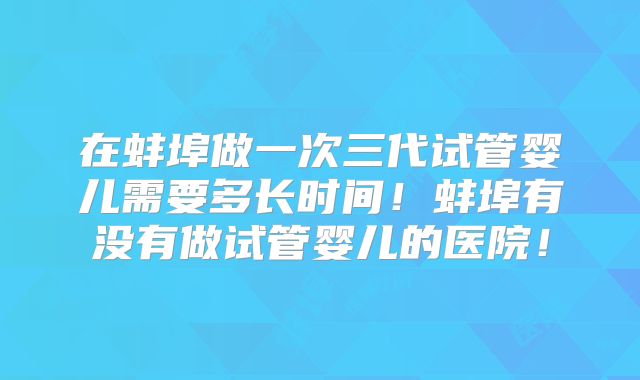 在蚌埠做一次三代试管婴儿需要多长时间！蚌埠有没有做试管婴儿的医院！