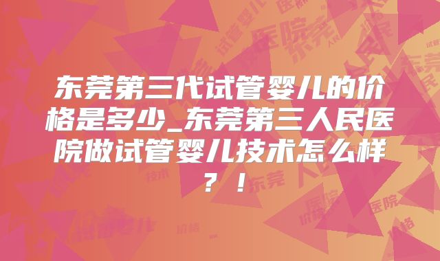 东莞第三代试管婴儿的价格是多少_东莞第三人民医院做试管婴儿技术怎么样?!