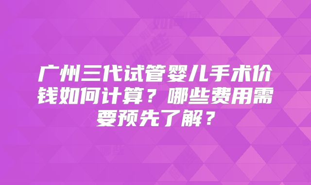 广州三代试管婴儿手术价钱如何计算？哪些费用需要预先了解？