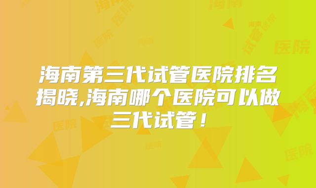 海南第三代试管医院排名揭晓,海南哪个医院可以做三代试管！