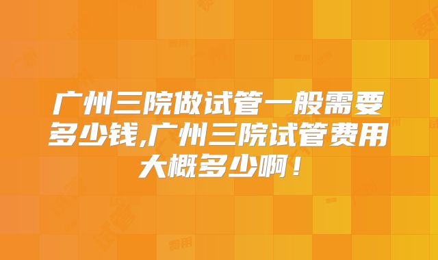 广州三院做试管一般需要多少钱,广州三院试管费用大概多少啊！