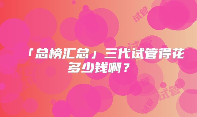 「总榜汇总」三代试管得花多少钱啊?