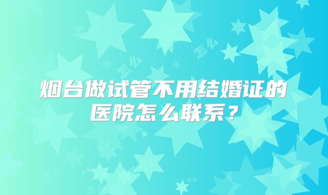 烟台做试管不用结婚证的医院怎么联系?