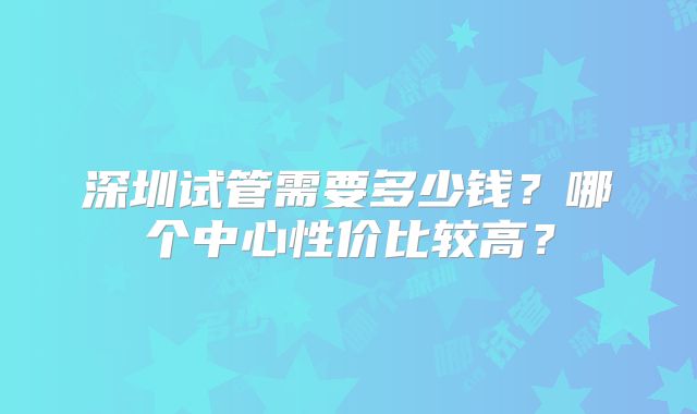 深圳试管需要多少钱？哪个中心性价比较高？