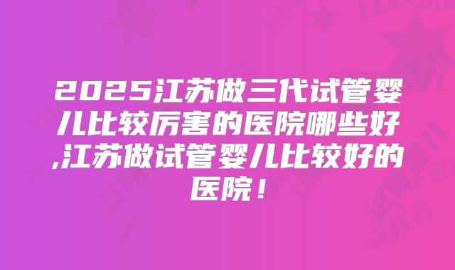 2025江苏做三代试管婴儿比较厉害的医院哪些好,江苏做试管婴儿比较好的医院！