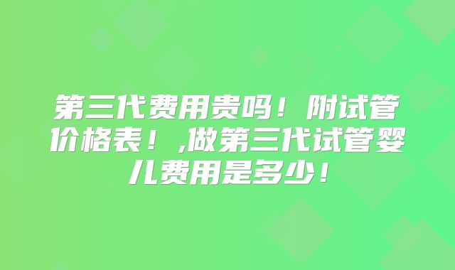 第三代费用贵吗！附试管价格表！,做第三代试管婴儿费用是多少！