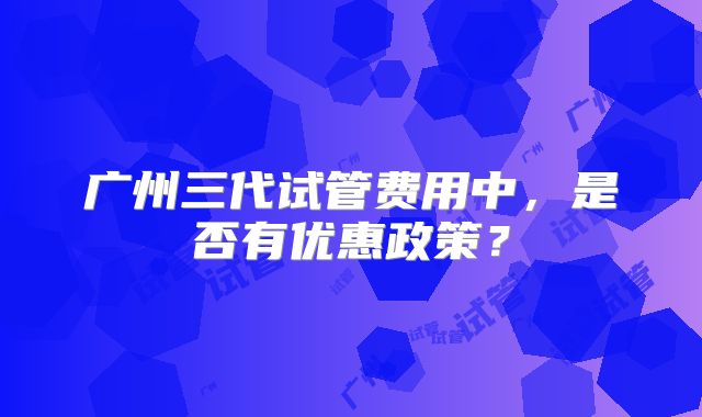广州三代试管费用中，是否有优惠政策？
