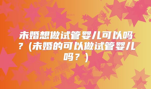未婚想做试管婴儿可以吗？(未婚的可以做试管婴儿吗？)