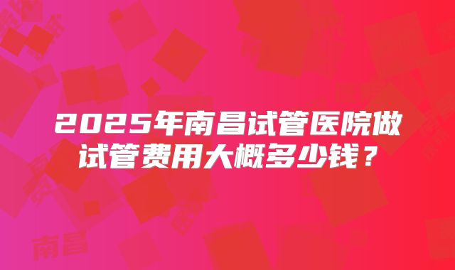 2025年南昌试管医院做试管费用大概多少钱?