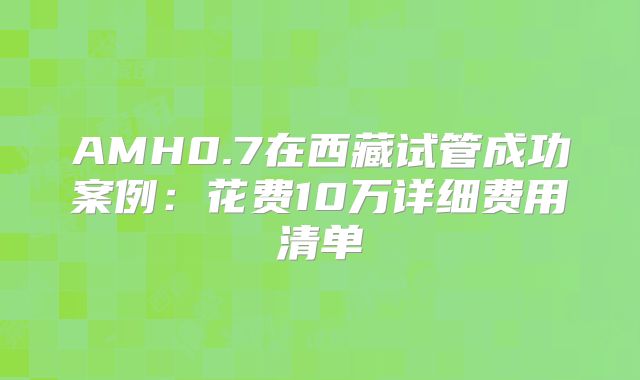 AMH0.7在西藏试管成功案例：花费10万详细费用清单