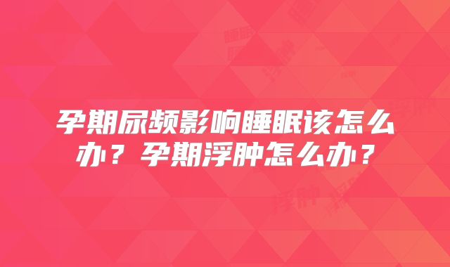 孕期尿频影响睡眠该怎么办?孕期浮肿怎么办?