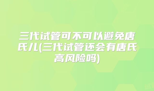 三代试管可不可以避免唐氏儿(三代试管还会有唐氏高风险吗)