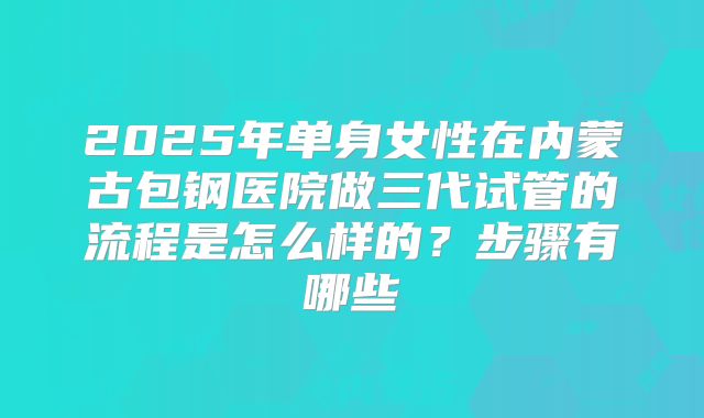 2025年单身女性在内蒙古包钢医院做三代试管的流程是怎么样的？步骤有哪些