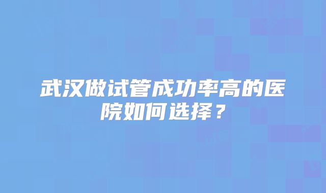 武汉做试管成功率高的医院如何选择？