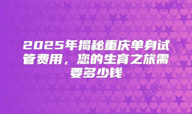 2025年揭秘重庆单身试管费用，您的生育之旅需要多少钱
