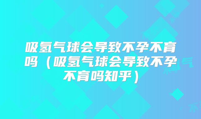 吸氢气球会导致不孕不育吗(吸氢气球会导致不孕不育吗知乎)