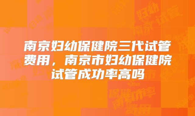 南京妇幼保健院三代试管费用,南京市妇幼保健院试管成功率高吗