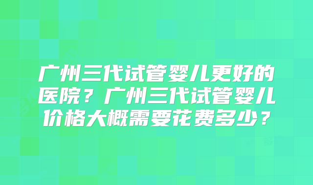 广州三代试管婴儿更好的医院？广州三代试管婴儿价格大概需要花费多少？