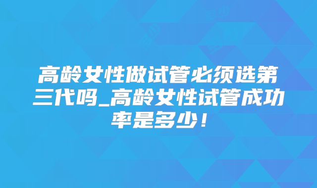高龄女性做试管必须选第三代吗_高龄女性试管成功率是多少!