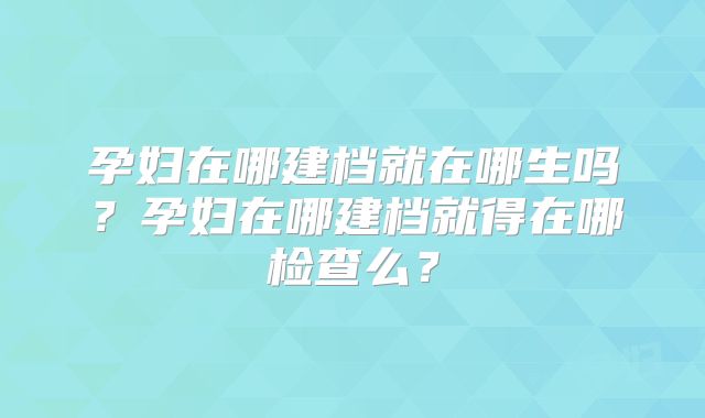 孕妇在哪建档就在哪生吗？孕妇在哪建档就得在哪检查么？
