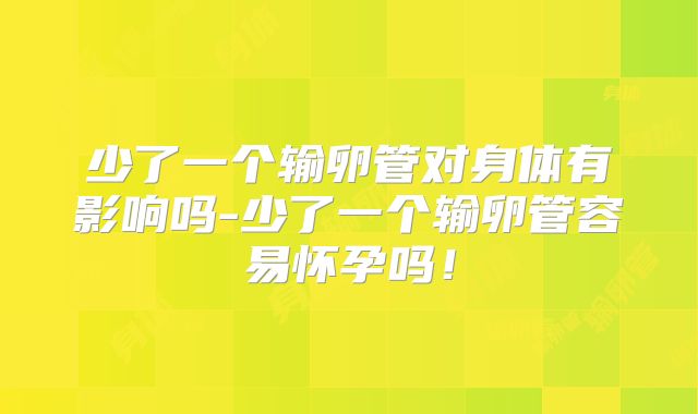 少了一个输卵管对身体有影响吗-少了一个输卵管容易怀孕吗!