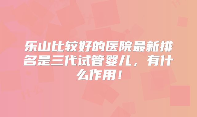乐山比较好的医院最新排名是三代试管婴儿,有什么作用!
