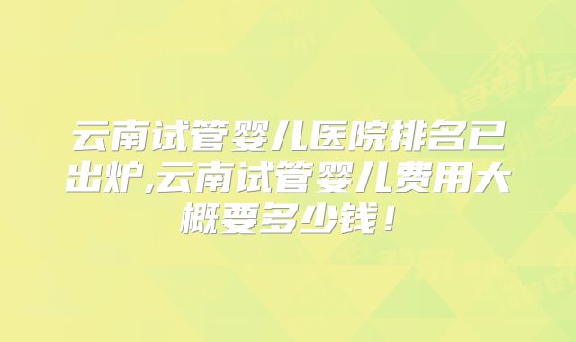 云南试管婴儿医院排名已出炉,云南试管婴儿费用大概要多少钱！