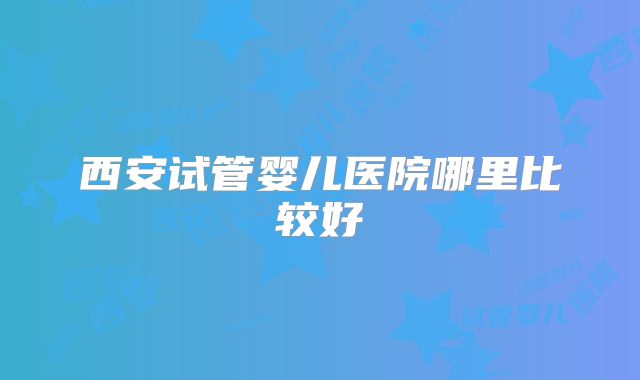 西安试管婴儿医院哪里比较好