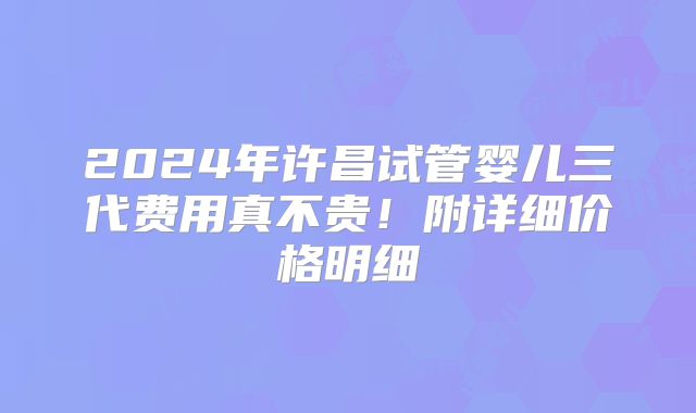 2024年许昌试管婴儿三代费用真不贵!附详细价格明细
