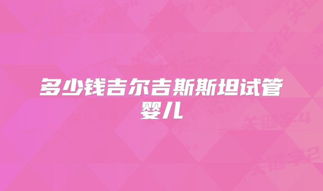 多少钱吉尔吉斯斯坦试管婴儿