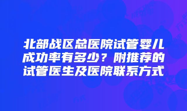北部战区总医院试管婴儿成功率有多少?附推荐的试管医生及医院联系方式