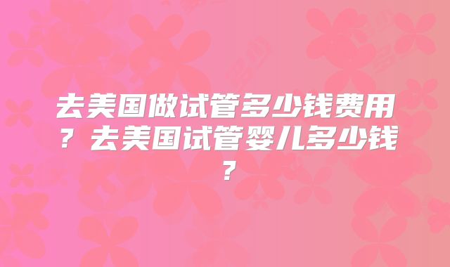 去美国做试管多少钱费用?去美国试管婴儿多少钱?