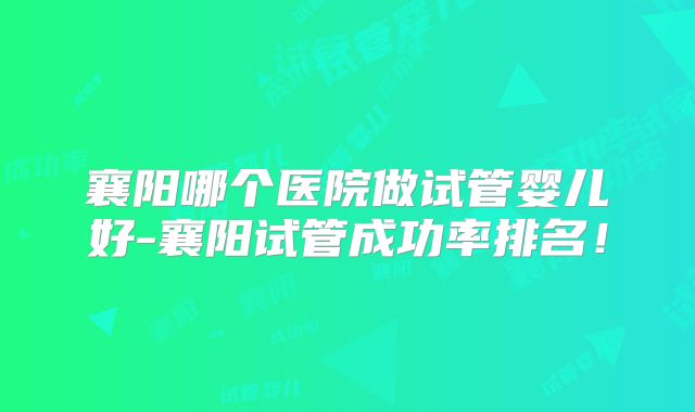 襄阳哪个医院做试管婴儿好-襄阳试管成功率排名!