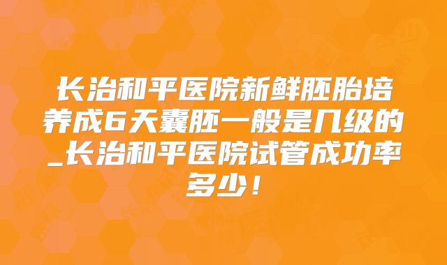 长治和平医院新鲜胚胎培养成6天囊胚一般是几级的_长治和平医院试管成功率多少！