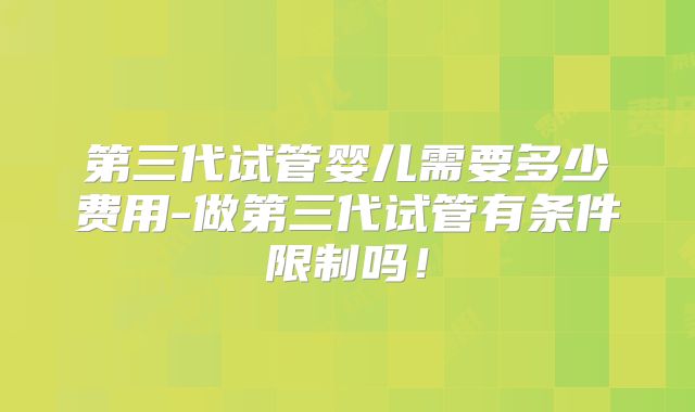 第三代试管婴儿需要多少费用-做第三代试管有条件限制吗！
