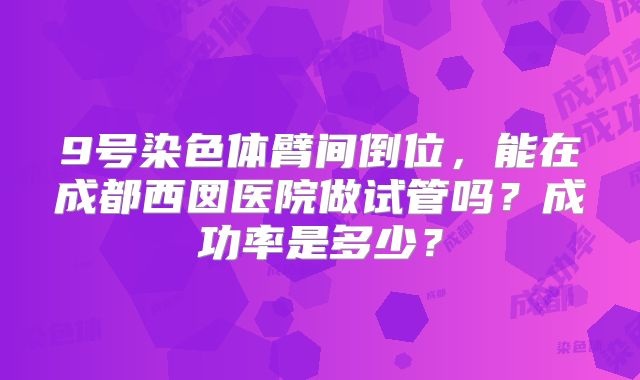 9号染色体臂间倒位，能在成都西囡医院做试管吗？成功率是多少？