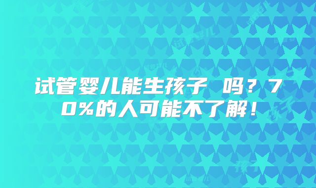 试管婴儿能生孩子 吗?70%的人可能不了解!