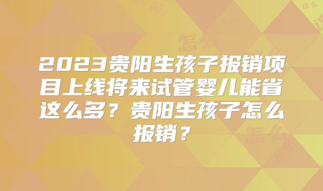 2023贵阳生孩子报销项目上线将来试管婴儿能省这么多？贵阳生孩子怎么报销？