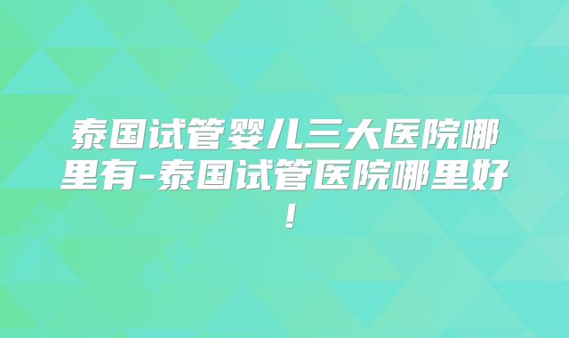 泰国试管婴儿三大医院哪里有-泰国试管医院哪里好！