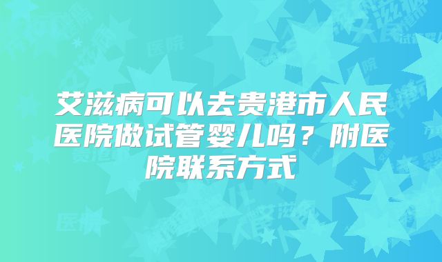 艾滋病可以去贵港市人民医院做试管婴儿吗?附医院联系方式