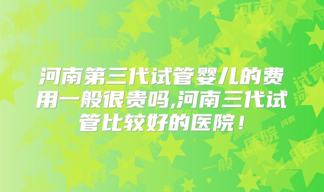 河南第三代试管婴儿的费用一般很贵吗,河南三代试管比较好的医院！