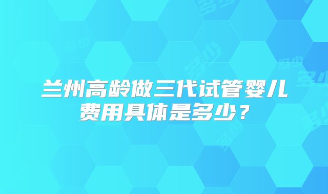 兰州高龄做三代试管婴儿费用具体是多少？