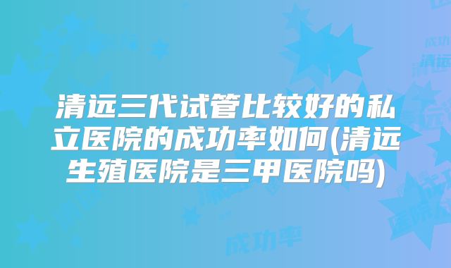 清远三代试管比较好的私立医院的成功率如何(清远生殖医院是三甲医院吗)
