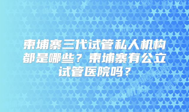 柬埔寨三代试管私人机构都是哪些？柬埔寨有公立试管医院吗？