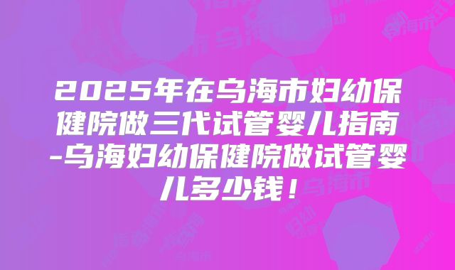 2025年在乌海市妇幼保健院做三代试管婴儿指南-乌海妇幼保健院做试管婴儿多少钱!