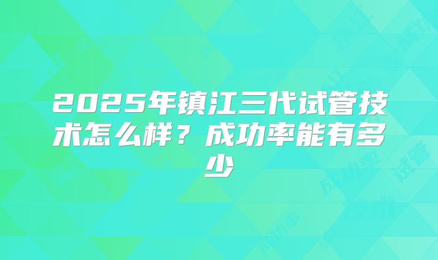 2025年镇江三代试管技术怎么样？成功率能有多少