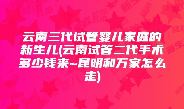 云南三代试管婴儿家庭的新生儿(云南试管二代手术多少钱来~昆明和万家怎么走)