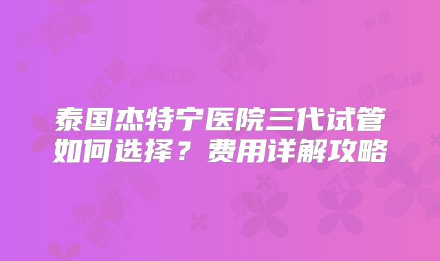 泰国杰特宁医院三代试管如何选择？费用详解攻略