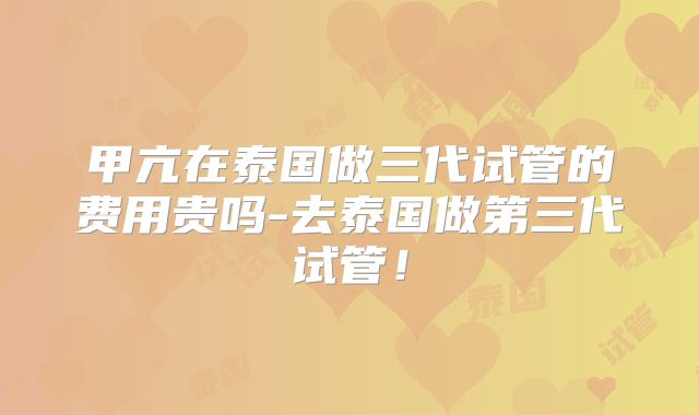 甲亢在泰国做三代试管的费用贵吗-去泰国做第三代试管！