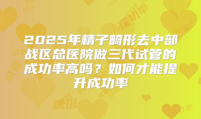 2025年精子畸形去中部战区总医院做三代试管的成功率高吗？如何才能提升成功率